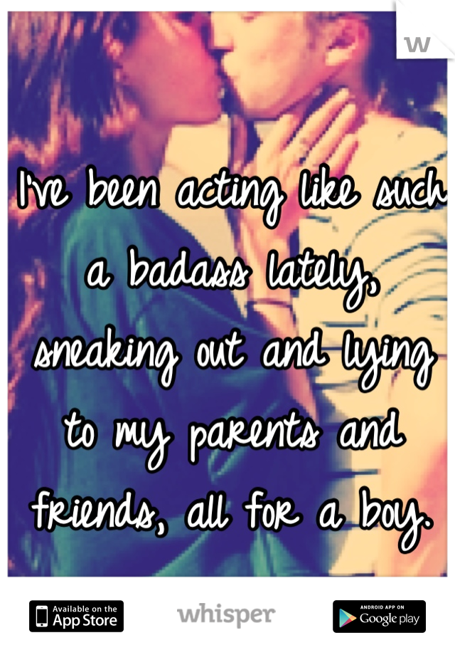 I've been acting like such a badass lately, sneaking out and lying to my parents and friends, all for a boy.