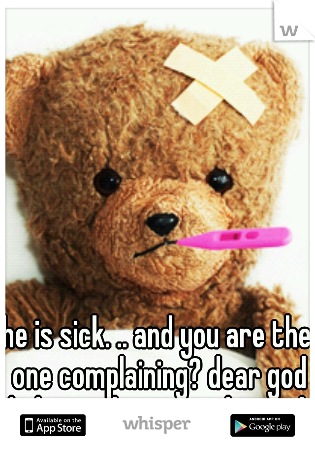 he is sick. .. and you are the one complaining? dear god help us all, we are doomed.