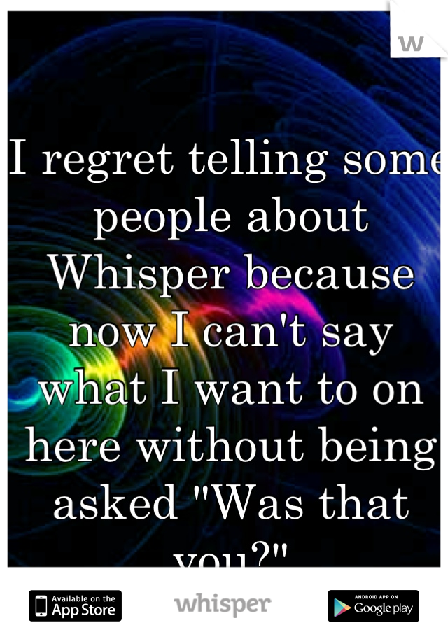 I regret telling some people about Whisper because now I can't say what I want to on here without being asked "Was that you?"

