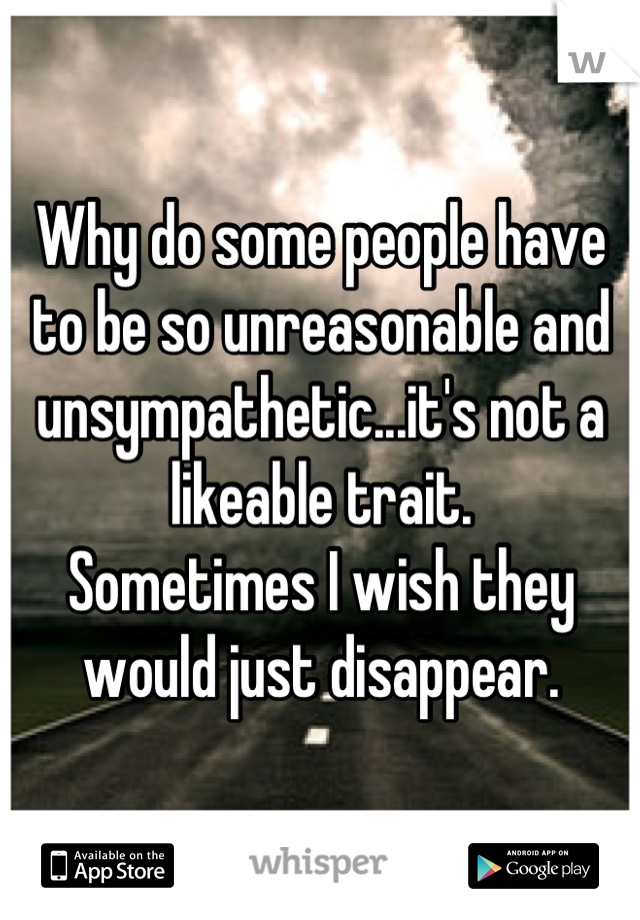 Why do some people have to be so unreasonable and unsympathetic...it's not a likeable trait.
Sometimes I wish they would just disappear.