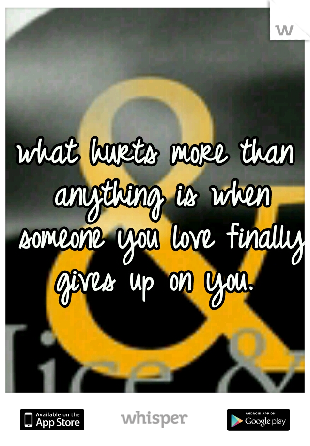 what hurts more than anything is when someone you love finally gives up on you. 