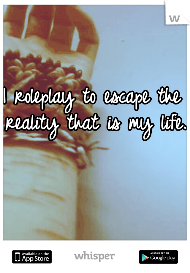 I roleplay to escape the reality that is my life..