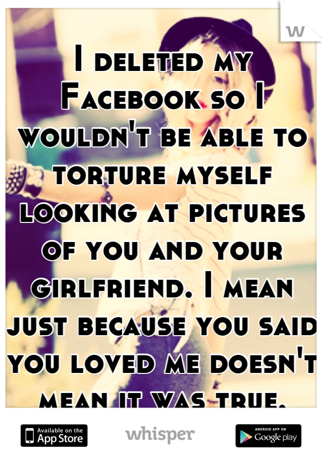 I deleted my Facebook so I wouldn't be able to torture myself looking at pictures of you and your girlfriend. I mean just because you said you loved me doesn't mean it was true.