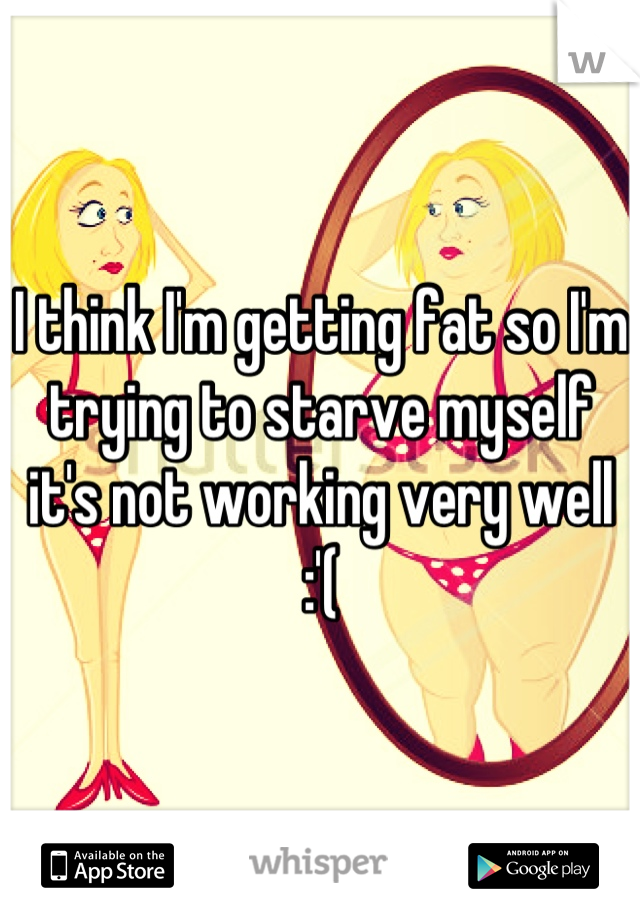 I think I'm getting fat so I'm trying to starve myself it's not working very well :'(