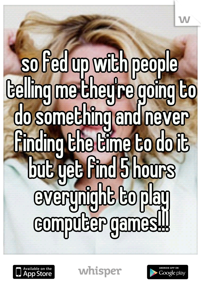 so fed up with people telling me they're going to do something and never finding the time to do it but yet find 5 hours everynight to play computer games!!!