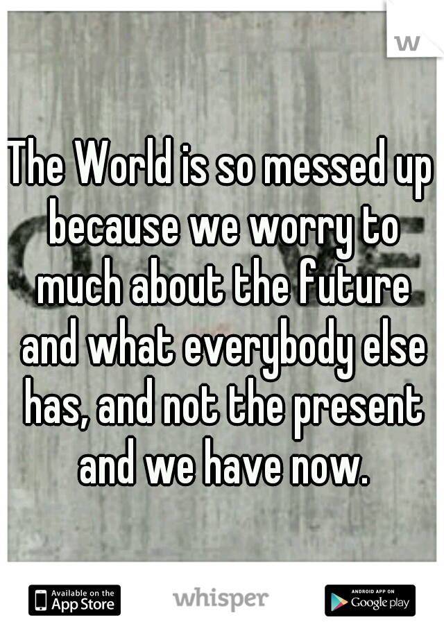 The World is so messed up because we worry to much about the future and what everybody else has, and not the present and we have now.