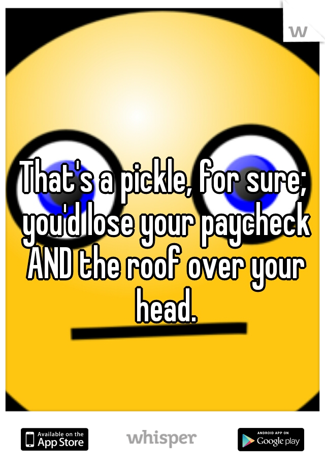 That's a pickle, for sure; you'd lose your paycheck AND the roof over your head.
