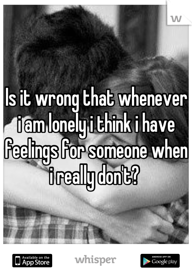 Is it wrong that whenever i am lonely i think i have feelings for someone when i really don't? 