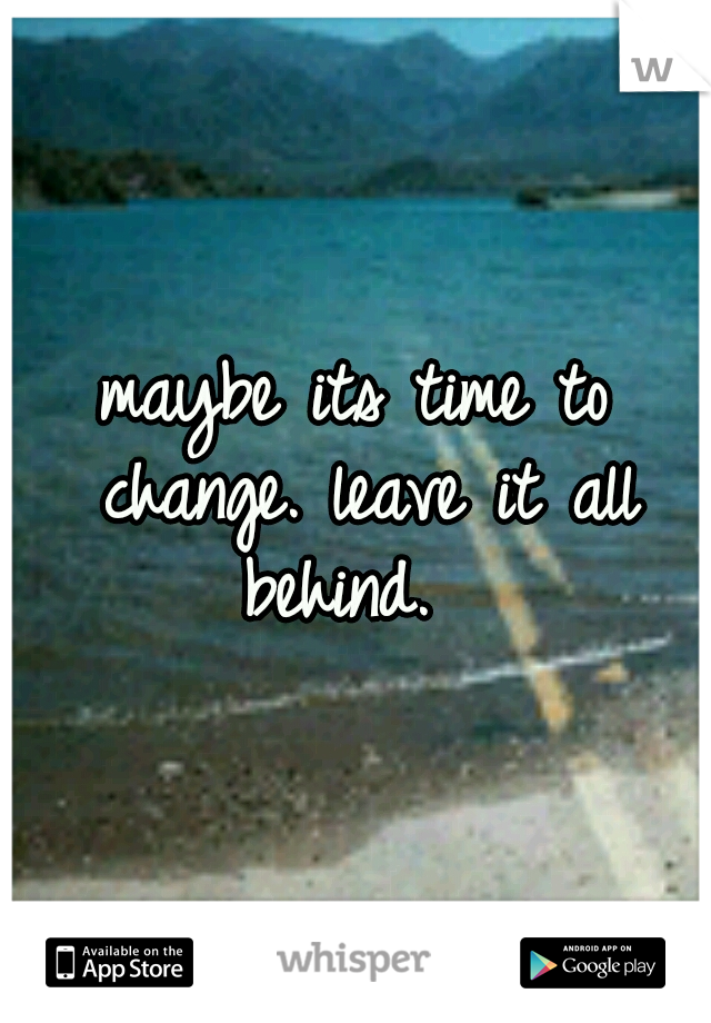 maybe its time to change. leave it all behind. 
