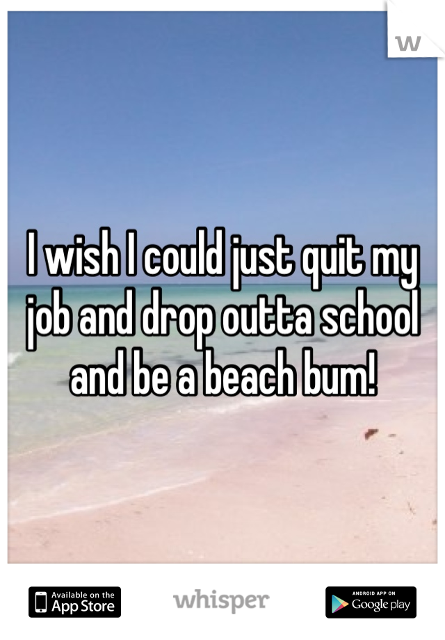 I wish I could just quit my job and drop outta school and be a beach bum!