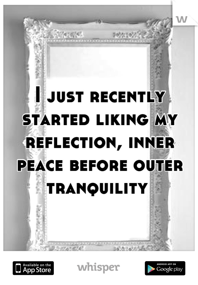 I just recently started liking my reflection, inner peace before outer tranquility 