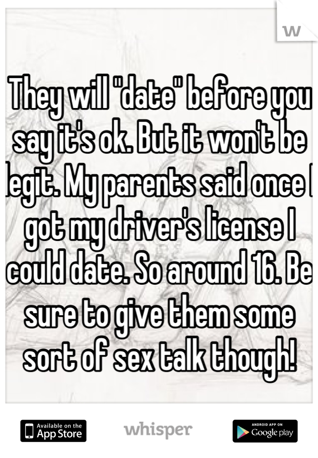 They will "date" before you say it's ok. But it won't be legit. My parents said once I got my driver's license I could date. So around 16. Be sure to give them some sort of sex talk though!