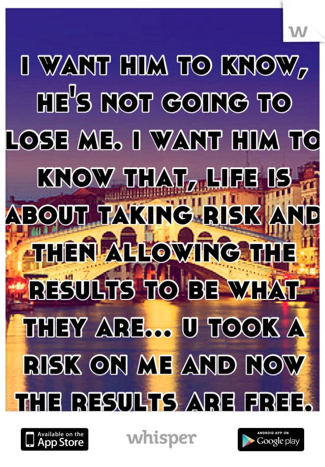 i want him to know, he's not going to lose me. i want him to know that, life is about taking risk and then allowing the results to be what they are... u took a risk on me and now the results are free.