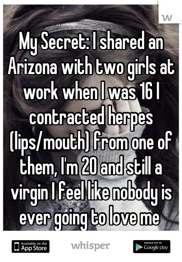My Secret: I shared an Arizona with two girls at work when I was 16 I contracted herpes (lips/mouth) from one of them, I'm 20 and still a virgin I feel like nobody is ever going to love me 