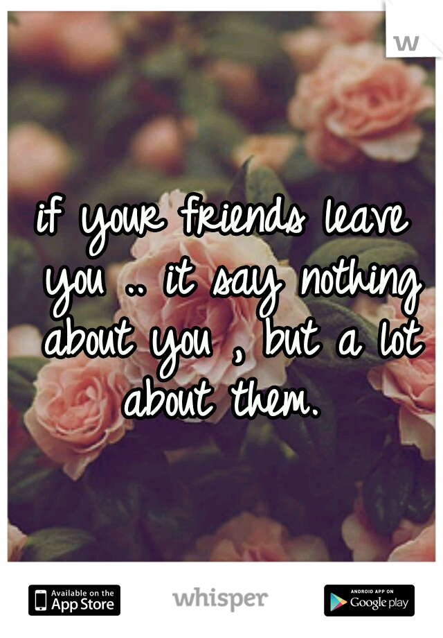 if your friends leave you .. it say nothing about you , but a lot about them. 