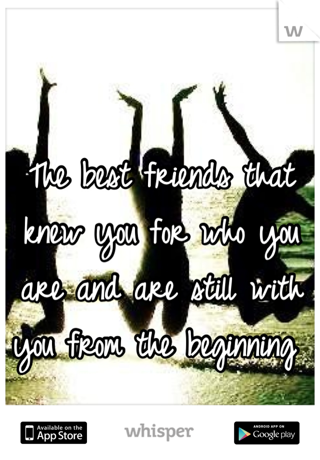 The best friends that knew you for who you are and are still with you from the beginning 