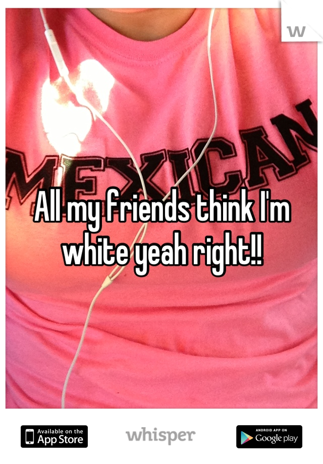 All my friends think I'm white yeah right!!