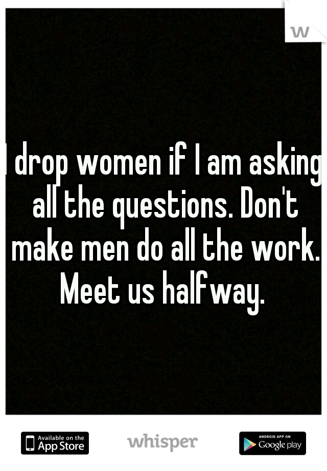 I drop women if I am asking all the questions. Don't make men do all the work. Meet us halfway. 