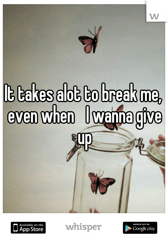 It takes alot to break me, even when
 I wanna give up