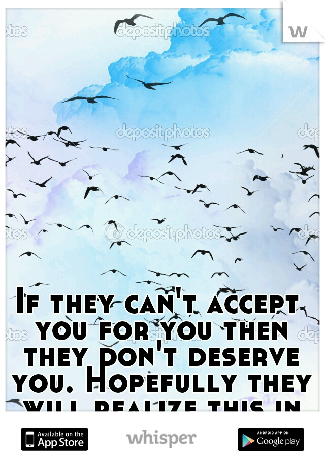 If they can't accept you for you then they don't deserve you. Hopefully they will realize this in the future. 