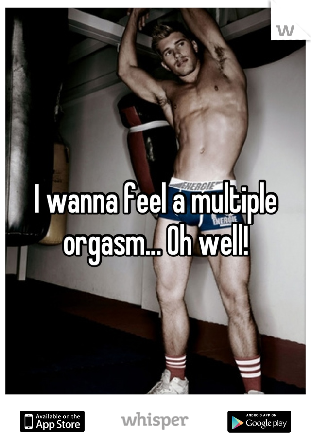 I wanna feel a multiple orgasm... Oh well!