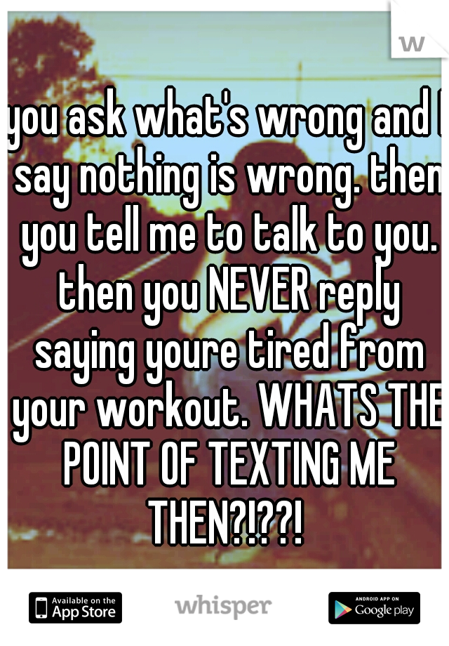 you ask what's wrong and I say nothing is wrong. then you tell me to talk to you. then you NEVER reply saying youre tired from your workout. WHATS THE POINT OF TEXTING ME THEN?!??! 
