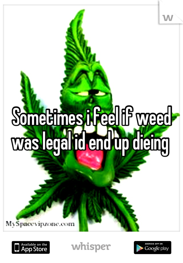 Sometimes i feel if weed was legal id end up dieing 