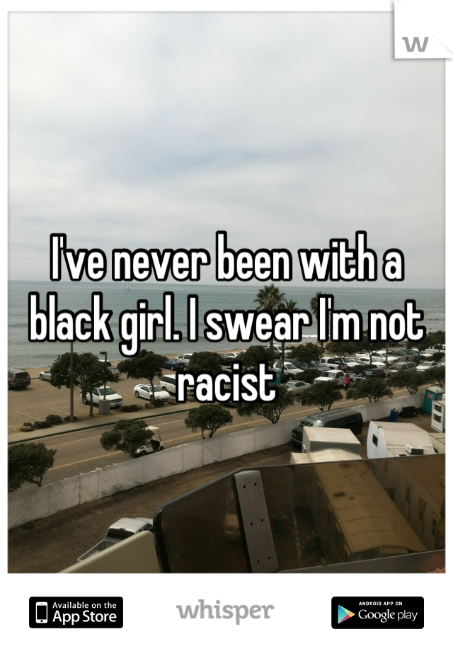 I've never been with a black girl. I swear I'm not racist