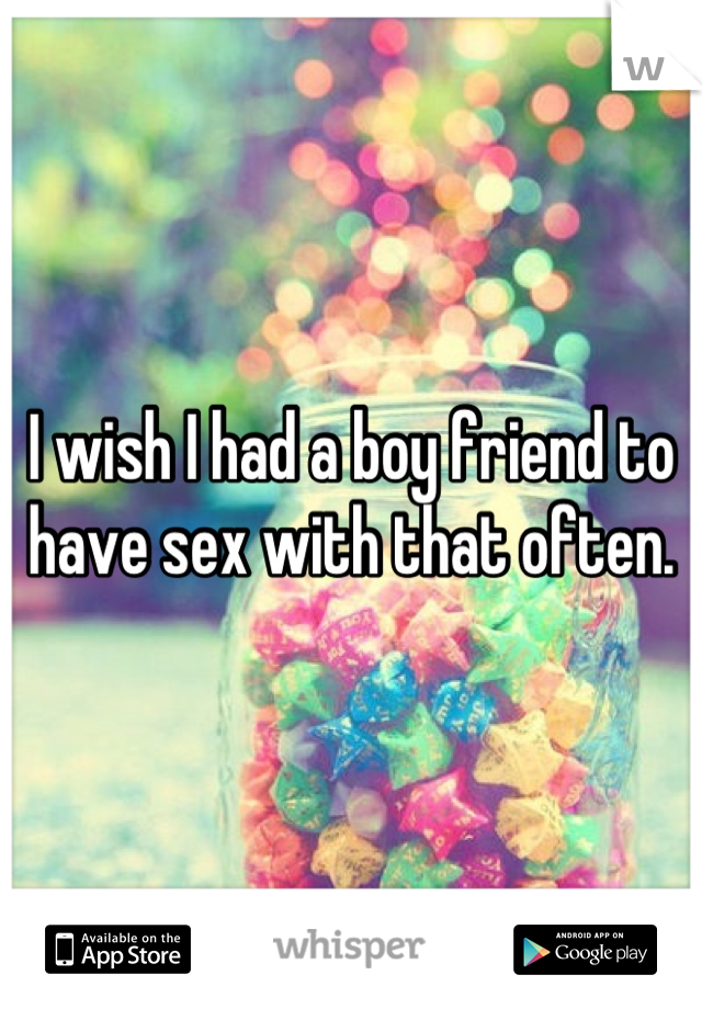 I wish I had a boy friend to have sex with that often.