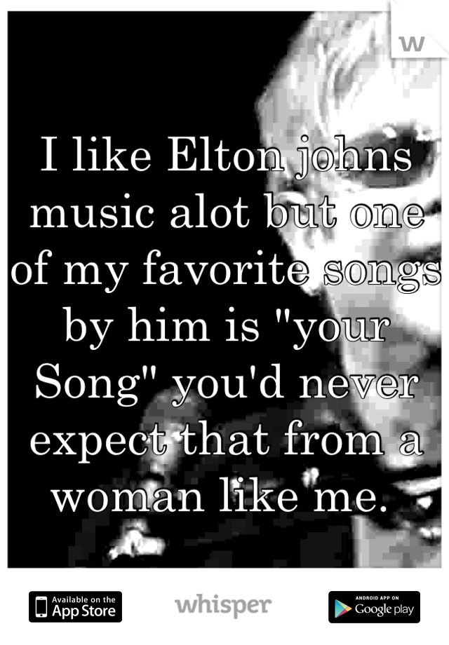 I like Elton johns music alot but one of my favorite songs by him is "your Song" you'd never expect that from a woman like me. 