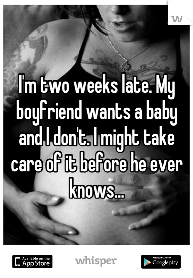 I'm two weeks late. My boyfriend wants a baby and I don't. I might take care of it before he ever knows...