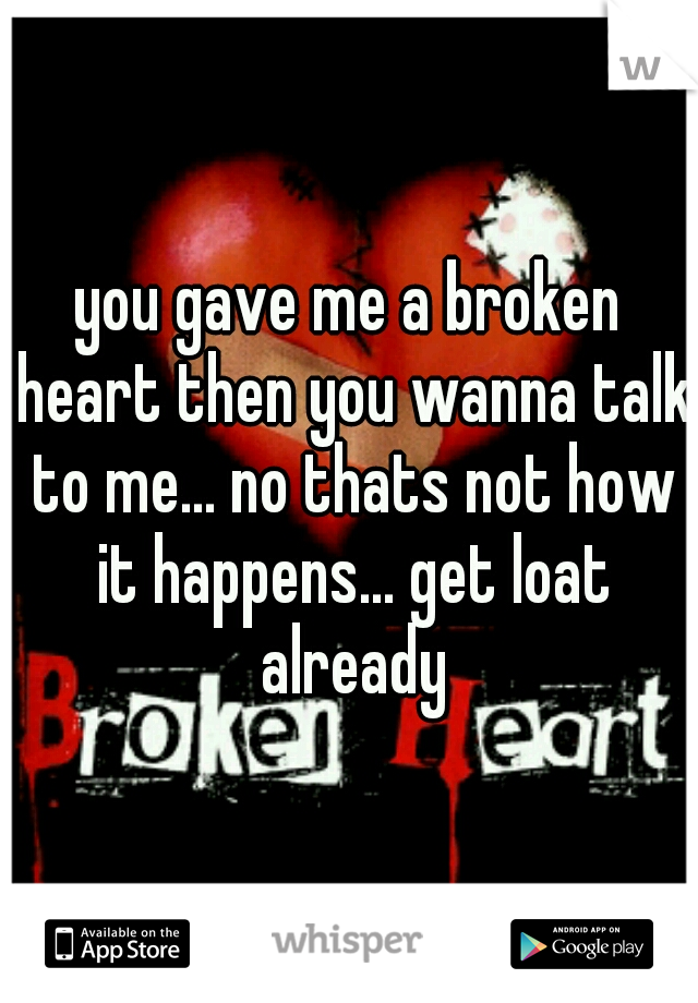 you gave me a broken heart then you wanna talk to me... no thats not how it happens... get loat already