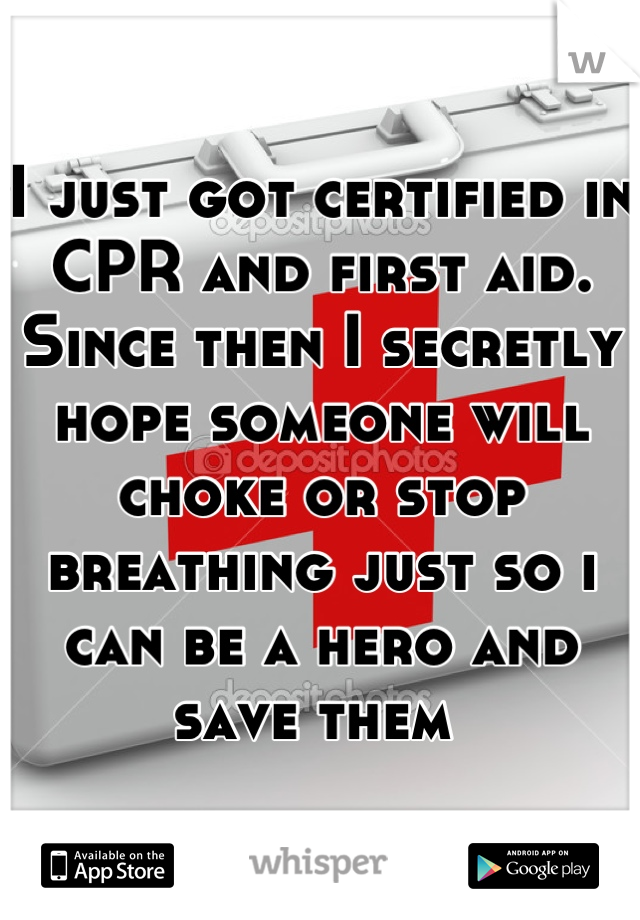 I just got certified in CPR and first aid. Since then I secretly hope someone will choke or stop breathing just so i can be a hero and save them 