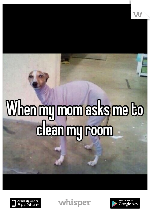 When my mom asks me to clean my room
