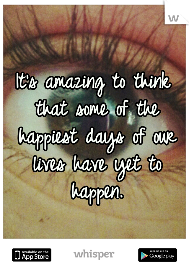 It's amazing to think that some of the happiest days of our lives have yet to happen.