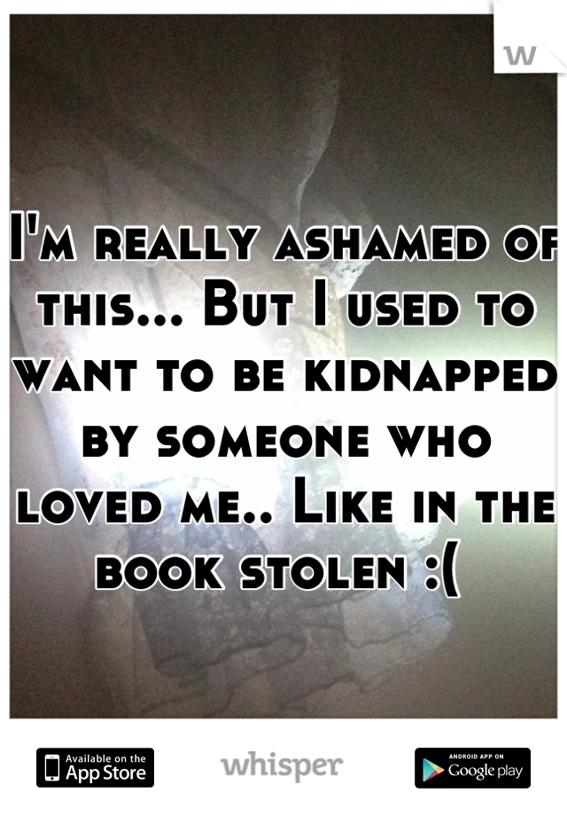 I'm really ashamed of this... But I used to want to be kidnapped by someone who loved me.. Like in the book stolen :( 