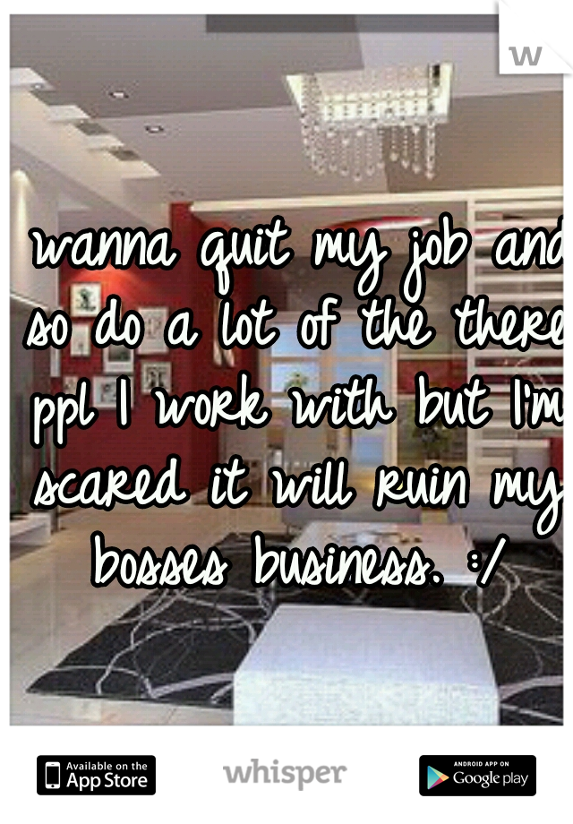 I wanna quit my job and so do a lot of the there ppl I work with but I'm scared it will ruin my bosses business. :/