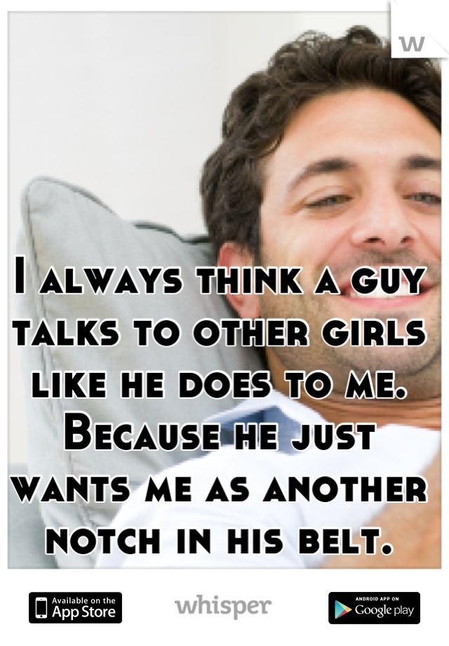 I always think a guy talks to other girls like he does to me. Because he just wants me as another notch in his belt.