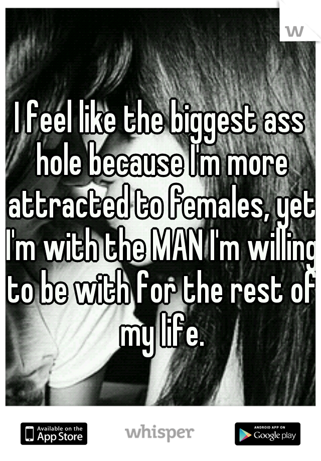 I feel like the biggest ass hole because I'm more attracted to females, yet I'm with the MAN I'm willing to be with for the rest of my life.