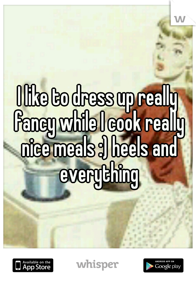 I like to dress up really fancy while I cook really nice meals :) heels and everything