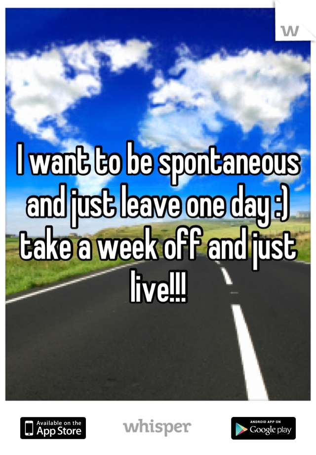 I want to be spontaneous and just leave one day :) take a week off and just live!!!
