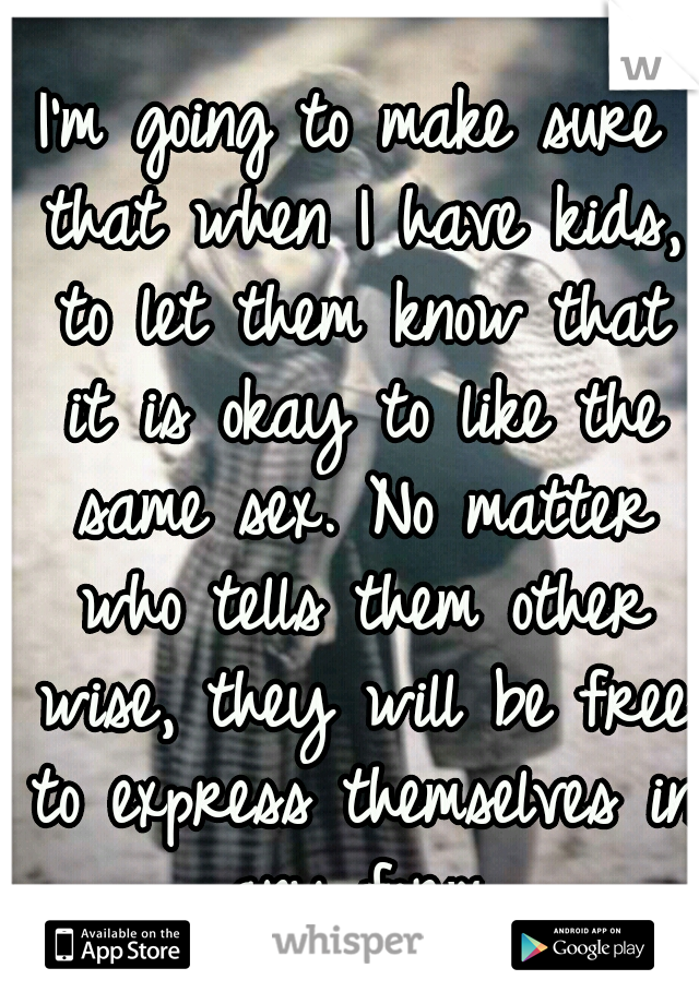 I'm going to make sure that when I have kids, to let them know that it is okay to like the same sex. No matter who tells them other wise, they will be free to express themselves in any form.