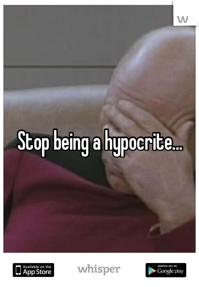 Stop being a hypocrite...