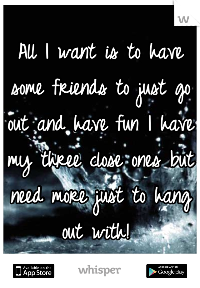 All I want is to have some friends to just go out and have fun I have my three close ones but need more just to hang out with! 