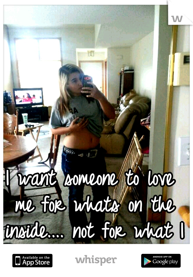 I want someone to love me for whats on the inside.... not for what I look like... :(