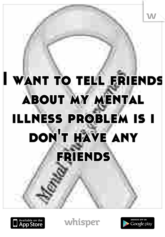 I want to tell friends about my mental illness problem is i don't have any friends