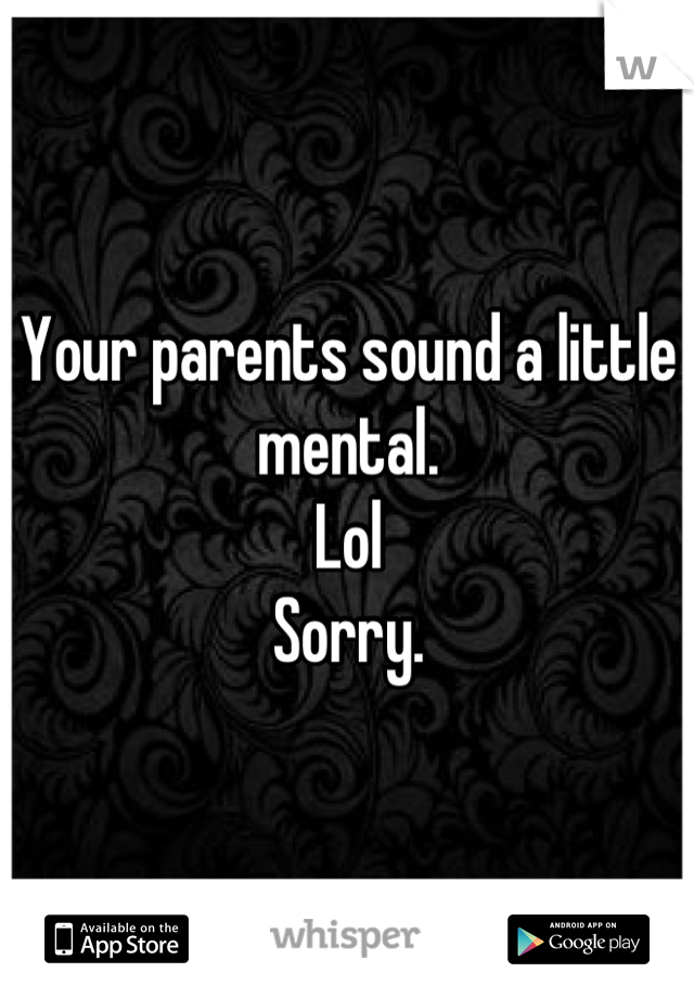 Your parents sound a little mental. 
Lol 
Sorry.