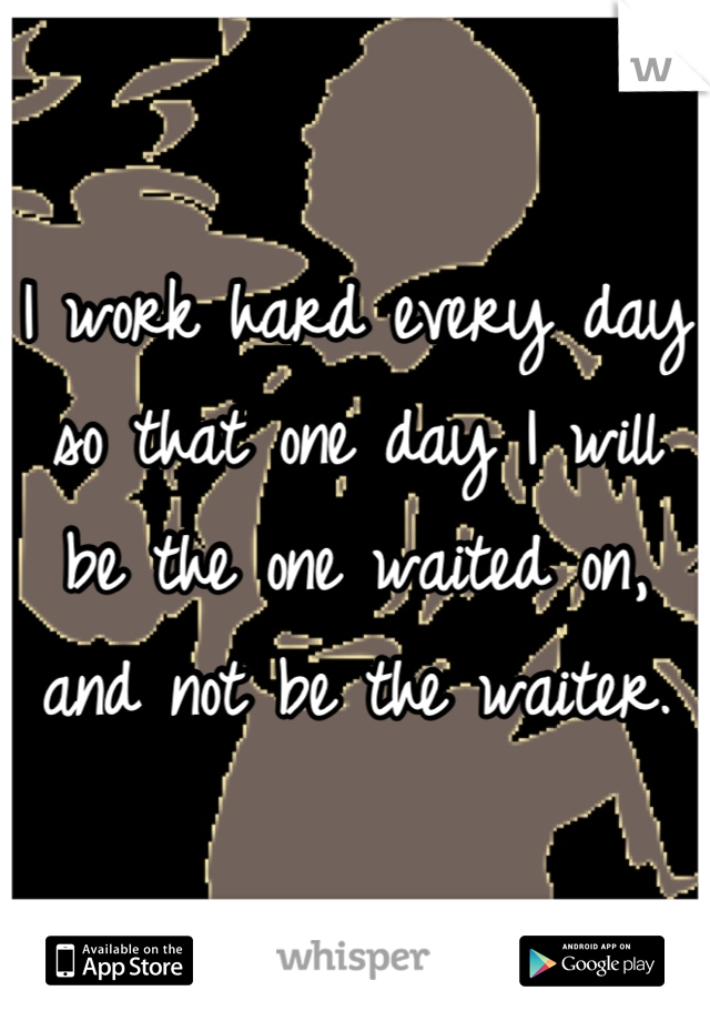 I work hard every day so that one day I will be the one waited on, and not be the waiter.