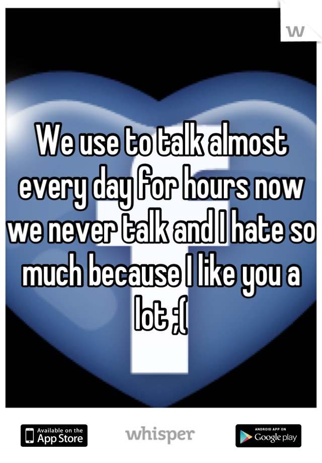 We use to talk almost every day for hours now we never talk and I hate so much because I like you a lot ;(