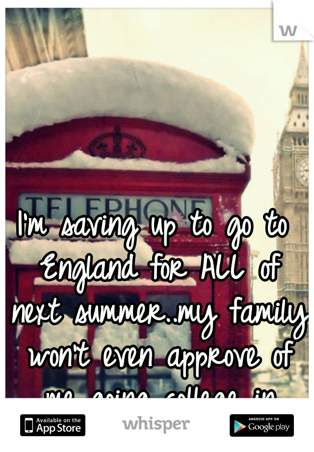I'm saving up to go to England for ALL of next summer..my family won't even approve of me going college in Florida